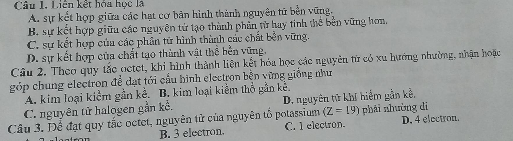 Liên kết hóa học là
A. sự kết hợp giữa các hạt cơ bản hình thành nguyên tử bền vững.
B. sự kết hợp giữa các nguyên tử tạo thành phân tử hay tinh thể bền vững hơn.
C. sự kết hợp của các phân tử hình thành các chất bền vững.
D. sự kết hợp của chất tạo thành vật thể bền vững.
Câu 2. Theo quy tắc octet, khi hình thành liên kết hóa học các nguyên tử có xu hướng nhường, nhận hoặc
góp chung electron để đạt tới cấu hình electron bền vững giống như
A. kim loại kiềm gần kề. B. kim loại kiềm thổ gần kể.
C. nguyên tử halogen gần kề. D. nguyên tử khí hiếm gần kề.
Câu 3. Để đạt quy tắc octet, nguyên tử của nguyên tố potassium (Z=19) phải nhường đi
B. 3 electron. C. 1 electron. D. 4 electron.