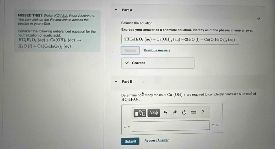 MISSED THIS? Watch KCV 8.2; Read Section 8.3. 
You can click on the Review link to access the 
section in your eText. Balance the equation. 
Consider the following unbalanced equation for the Express your answer as a chemical equation. Identify all of the phases in your answer. 
neutralization of acetic acid.
HC_2H_3O_2(aq)+Ca(OH)_2(aq) to
2HC_2H_3O_2(aq)+Ca(OH)_2(aq)to 2H_2O(l)+Ca(C_2H_3O_2)_2(aq)
H_2O(l)+Ca(C_2H_3O_2)_2(aq)
Submit Previous Answers 
Correct 
Part B 
Determine how many moles of Ca (OH) ₂ are required to completely neutralize 5.97 mol of
HC_2H_3O_2. 
sqrt[□](□ ) Asumlimits phi
?
nu = mol
Submit Request Answer