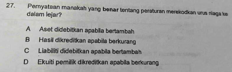 Pernyataan manakah yang benar tentang peraturan merekodkan urus niaga ke
dalam lejar?
A Aset didebitkan apabila bertambah
B Hasil dikreditkan apabila berkurang
C Liabiliti didebitkan apabila bertambah
D Ekuiti pemilik dikreditkan apabila berkurang