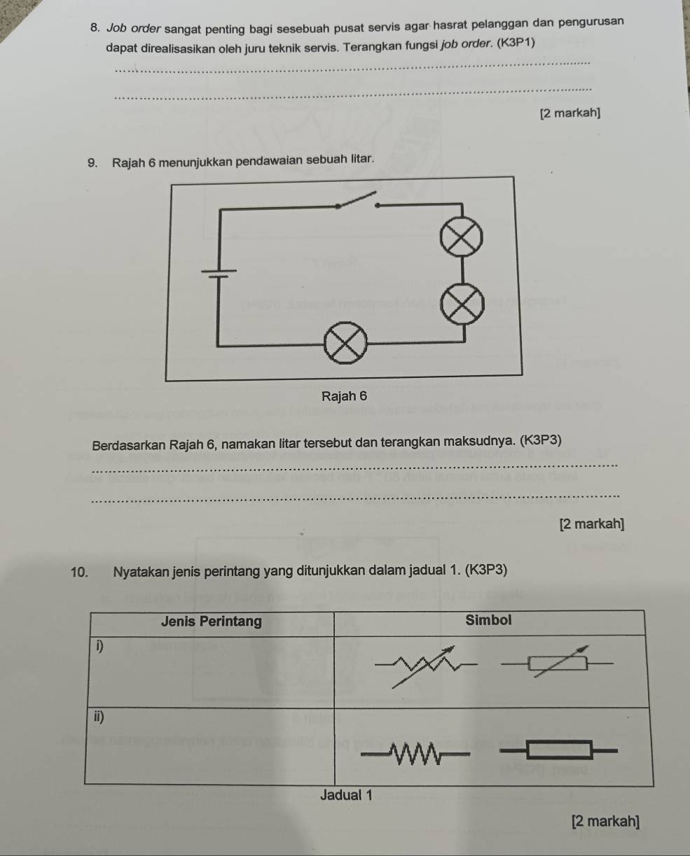 Job order sangat penting bagi sesebuah pusat servis agar hasrat pelanggan dan pengurusan 
_ 
dapat direalisasikan oleh juru teknik servis. Terangkan fungsi job order. (K3P1) 
_ 
[2 markah] 
9. Rajah 6 menunjukkan pendawaian sebuah litar. 
Berdasarkan Rajah 6, namakan litar tersebut dan terangkan maksudnya. (K3P3) 
_ 
_ 
[2 markah] 
10. Nyatakan jenis perintang yang ditunjukkan dalam jadual 1. (K3P3) 
[2 markah]