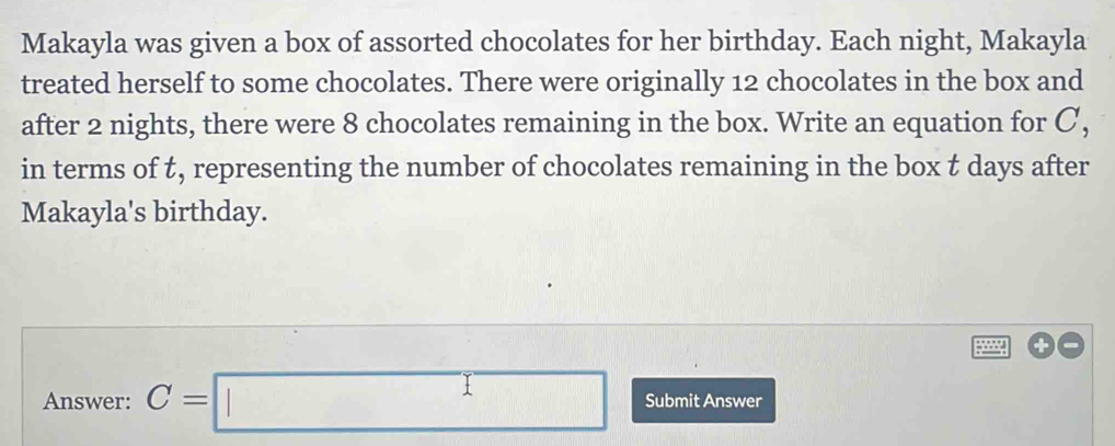 Makayla was given a box of assorted chocolates for her birthday. Each night, Makayla 
treated herself to some chocolates. There were originally 12 chocolates in the box and 
after 2 nights, there were 8 chocolates remaining in the box. Write an equation for C, 
in terms of t, representing the number of chocolates remaining in the box t days after 
Makayla's birthday. 
+ 
Answer: C=□ Submit Answer