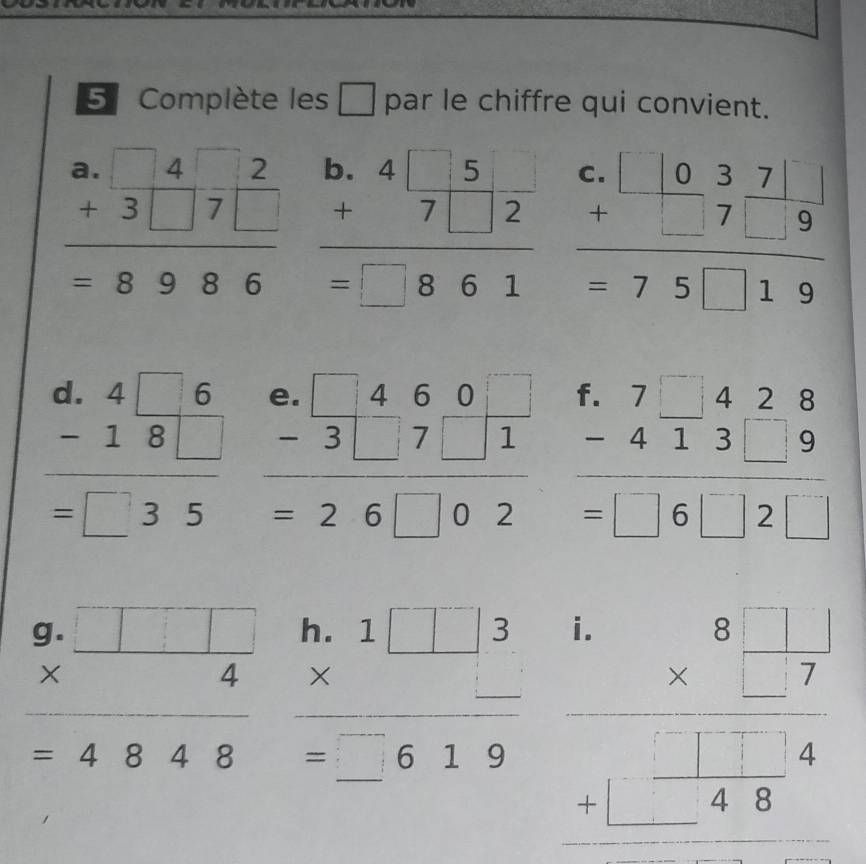 Complète les □ par le chiffre qui convient.
beginarrayr a.□ 42 +3□ 7□  +3986endarray beginarrayr b.4□ 5 +7□ 2 hline =□ 861endarray beginarrayr c.□ □  +□ 7□ 9 hline  =75□ 19endarray
beginarrayr d.4□ 6 -18□  hline =□ 35endarray beginarrayr e.□ 460 -3□ 7□ 1 hline =26□ 02endarray beginarrayr f.7□ 428 -413□ 9 hline =□ 6□ 2□ endarray
beginarrayr 9.□ □  * 4 hline endarray 4848endarray beginarrayr h.1□ 3 * _  hline =_ 619endarray beginarrayr 1.8□  1/7  * □  □ /□   hline endarray □  +□  □ /48 endarray