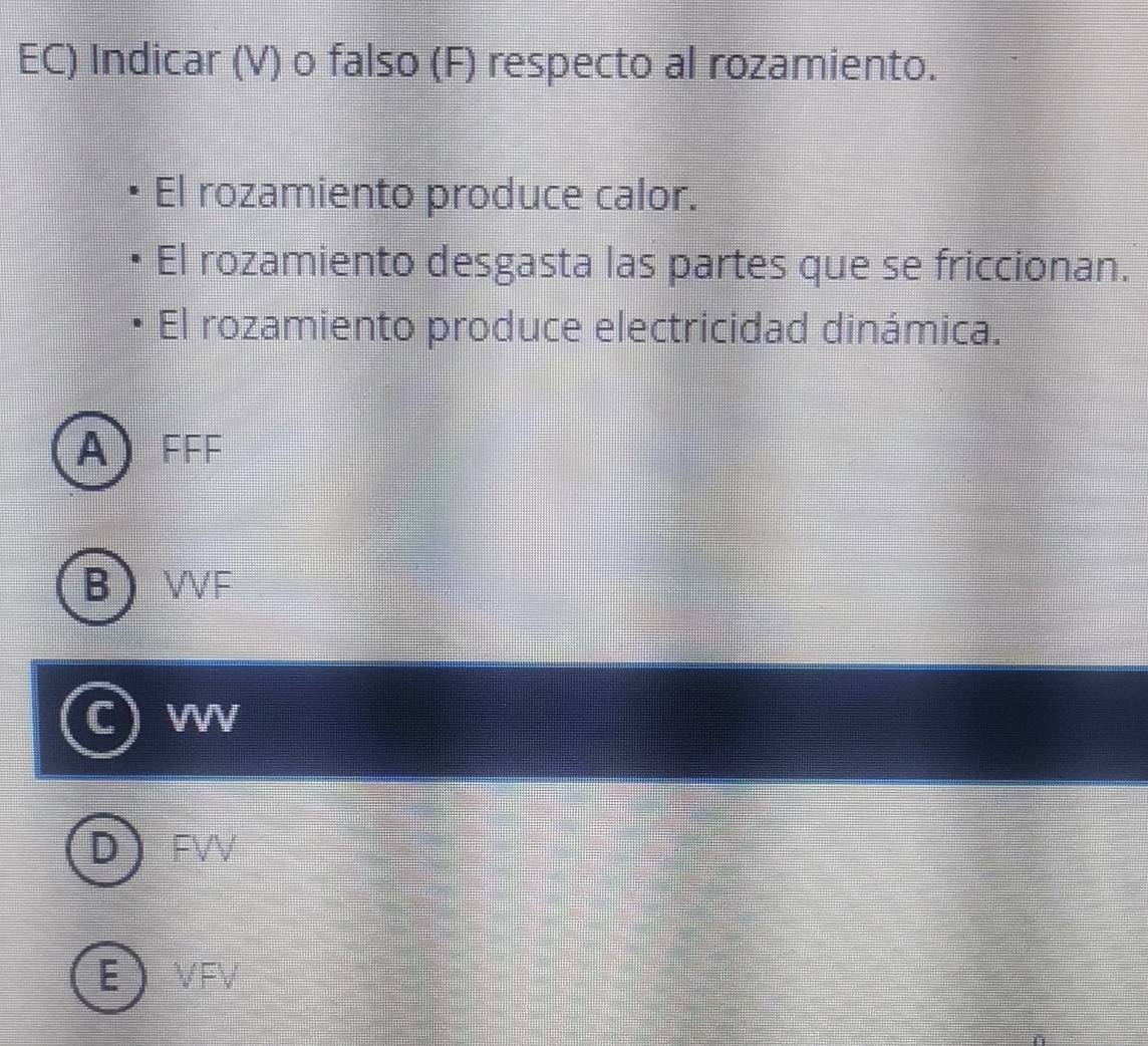 EC) Indicar (V) o falso (F) respecto al rozamiento.
El rozamiento produce calor.
El rozamiento desgasta las partes que se friccionan.
El rozamiento produce electricidad dinámica.
A FFF
B VF
W
FVV
E VFV