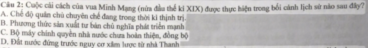 Cuộc cải cách của vua Minh Mạng (nửa đầu thế ki XIX) được thực hiện trong bối cảnh lịch sử nào sau đây?
A. Chế độ quân chủ chuyên chế đang trong thời kì thịnh trị.
B. Phương thức sản xuất tư bản chủ nghĩa phát triển mạnh
C. Bộ máy chính quyền nhà nước chưa hoàn thiện, đồng bộ
D. Đất nước đứng trước nguy cơ xâm lược từ nhà Thanh