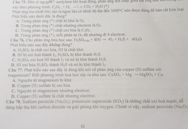 Đèn xỉ ogygen - acetylene khi hoạt động, phân ứng đốt chảy gi nải ông dân kh
xảy theo phương trình: C_2H_2+O_2to CO_2+H_2O(^*)
Phản ứng tỏa nhiệt lớn, tạo ra ngọn lửa có nhiệt độ đạt đến 3000°C nên được dùng để hàn cắt kim loại.
Phát biểu nào dưới đây là đúng?
A. Trong phản ứng (*) chất bị khử là O_2.
B. Trong phản ứng (*) chất nhường electron là O_2.
C. Trong phản ứng (*) chất oxi hóa là C_2H_2.
D. Trong phản ứng (*), mỗi phân tử O_2 đã nhường đi 4 electron.
Câu 76. Cho phản ứng hóa học sau: H_2SO_4_3c+8HIto 4I_2+H_2S+4H_2O
Phát biểu nào sau đây không đúng?
A. H_2SO_4 là chất oxi hóa, HI là chất khử.
B. HI bị oxi hoá thành I_2,H_2SO_4 bị khử thành C H_2S.
C. H_2SO_4 oxi hoá HI thành I_2 và nó bị khử thành H_2S.
D. HI oxi hóa H_2SO_4 thành H_2S và nó bị khử thành I_2.
Câu 77. Phát biểu nào sau đây là đúng khi nói về phản ứng của copper (II) sulfate với
magnesium? Biết phương trình hoá học xảy ra như sau: CuSO_4+Mgto MgSO_4+Cu.
A. Nguyên tử magnesium bị khử.
B. Copper (II) sulfate bj oxi hóa.
C. Nguyên tử magnesium nhường electron.
D. Copper (II) sulfate là chất nhường electron.
Câu 78. Sodium peroxide (Na_2O_2) , potassium superoxide (KO_2) là những chất oxi hoá mạnh, dễ
dàng hấp thụ khí carbon dioxide và giải phóng khí oxygen. Chính vì sqrt() 1y , sodium peroxide (Na_2O_2
12