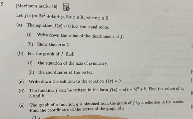 [Maximum mark: 15] 
Let f(x)=2x^2+4x+p , for x∈ R , where p∈ Z. 
(a) The equation f(x)=0 has two equal roots. 
(i) Write down the value of the discriminant of f. 
(ii) Show that p=2. 
(b) For the graph of ƒ, find: 
(i) the equation of the axis of symmetry. 
(ii) the coordinates of the vertex; 
(c) Write down the solution to the equation f(x)=0. 
(d) The function f can be written in the form f(x)=a(x-h)^2+k. Find the values of a,
h and k. 
(c) The graph of a function g is obtained from the graph of f by a reflection in the x-axis. 
Find the coordinates of the vertex of the graph of g.