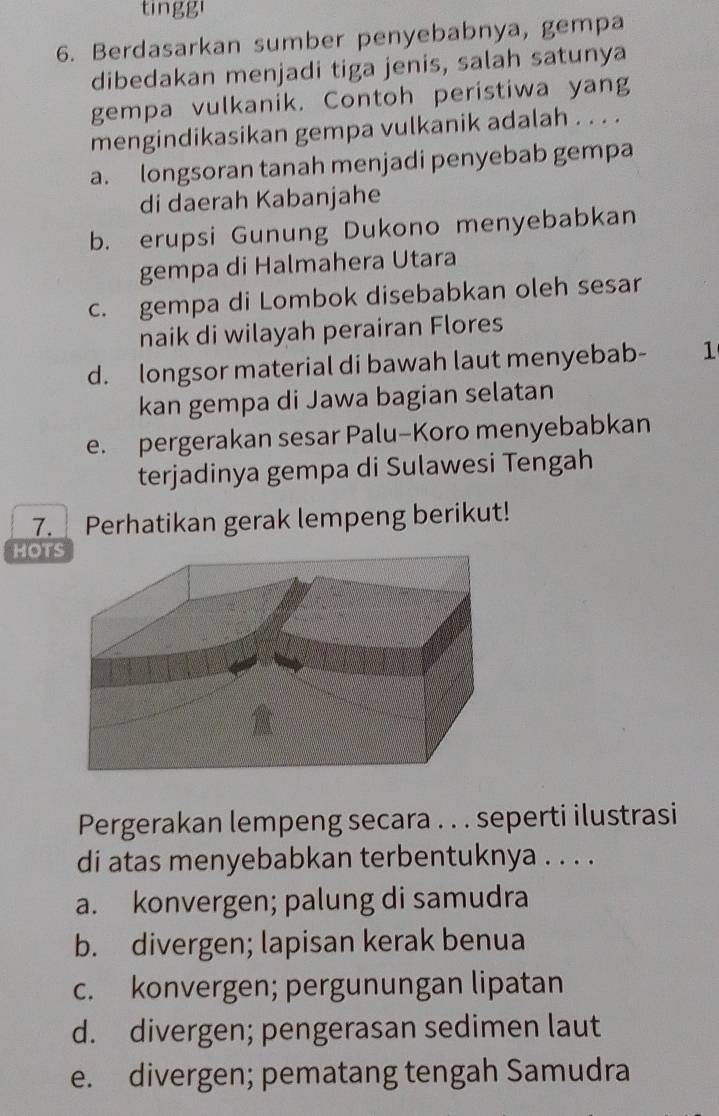 tinggi
6. Berdasarkan sumber penyebabnya, gempa
dibedakan menjadi tiga jenis, salah satunya
gempa vulkanik. Contoh peristiwa yang
mengindikasikan gempa vulkanik adalah . . . .
a. longsoran tanah menjadi penyebab gempa
di daerah Kabanjahe
b. erupsi Gunung Dukono menyebabkan
gempa di Halmahera Utara
c. gempa di Lombok disebabkan oleh sesar
naik di wilayah perairan Flores
d. longsor material di bawah laut menyebab - 1
kan gempa di Jawa bagian selatan
e. pergerakan sesar Palu-Koro menyebabkan
terjadinya gempa di Sulawesi Tengah
7. Perhatikan gerak lempeng berikut!
HOT
Pergerakan lempeng secara . . . seperti ilustrasi
di atas menyebabkan terbentuknya . . . .
a. konvergen; palung di samudra
b. divergen; lapisan kerak benua
c. konvergen; pergunungan lipatan
d. divergen; pengerasan sedimen laut
e. divergen; pematang tengah Samudra