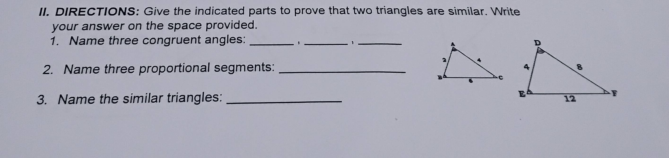 DIRECTIONS: Give the indicated parts to prove that two triangles are similar. Write 
your answer on the space provided. 
1. Name three congruent angles: ___ 
、 
、 
2. Name three proportional segments: _ 
3. Name the similar triangles:_