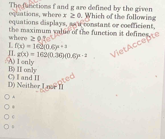 The functions f and g are defined by the given
equations, where x≥ 0. Which of the following
equations displays, as a constant or coefficient,
the maximum value of the function it defines.
where ≥ 0 ?
I. f(x)=162(0.6)^x+3
II. g(x)=162(0.36)(0.6)^x· 2
A) I only
B) II only
C) I and II
D) Neither I nor II
A
B
C
D