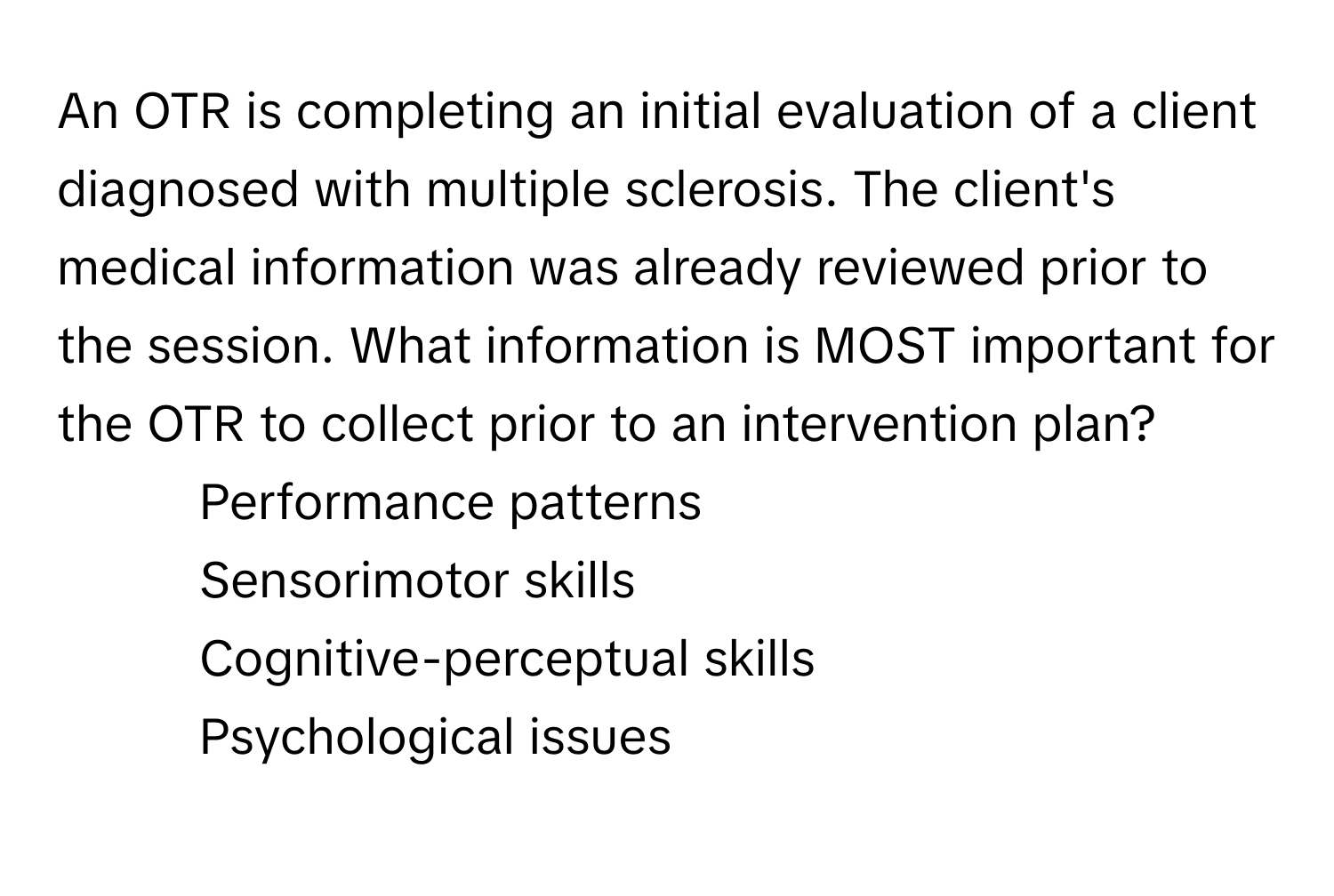 An OTR is completing an initial evaluation of a client diagnosed with multiple sclerosis. The client's medical information was already reviewed prior to the session. What information is MOST important for the OTR to collect prior to an intervention plan?

1) Performance patterns
2) Sensorimotor skills
3) Cognitive-perceptual skills
4) Psychological issues