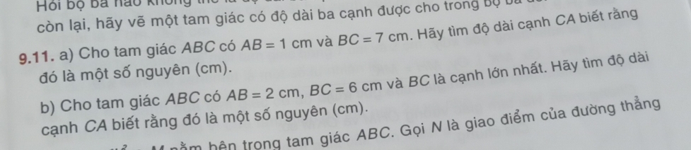 Hội bộ ba nào không 
còn lại, hãy vẽ một tam giác có độ dài ba cạnh được cho trong Bộ bu 
9.11. a) Cho tam giác ABC có AB=1cm và BC=7cm. Hãy tìm độ dài cạnh CA biết rằng 
đó là một số nguyên (cm). 
b) Cho tam giác ABC có AB=2cm, BC=6cm và BC là cạnh lớn nhất. Hãy tìm độ dài 
cạnh CA biết rằng đó là một số nguyên (cm). 
m hên trong tam giác ABC. Gọi N là giao điểm của đường thẳng