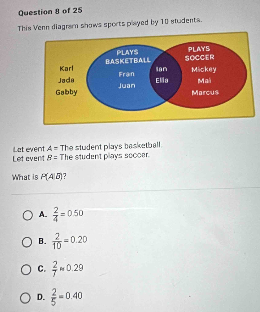 This Venn diagram shows sports played by 10 students.
Let event A= The student plays basketball.
Let event B= The student plays soccer.
What is P(A|B) 2
A.  2/4 =0.50
B.  2/10 =0.20
C.  2/7 approx 0.29
D.  2/5 =0.40