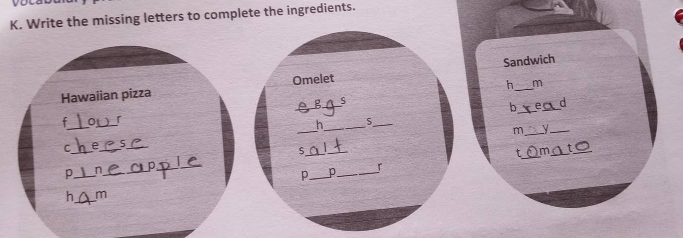 you 
K. Write the missing letters to complete the ingredients. 
Hawaiian pizza Omelet Sandwich 
h m 
g _S 
b __d 
_ 
_ 
r 
_ 
h_ S_ 
m _y_ 
C_ e_ 
_ 
_S 
_ 
t_ m_ 
_ 
p_ n_ 
_ 
r 
p_ p_ 
h_ m