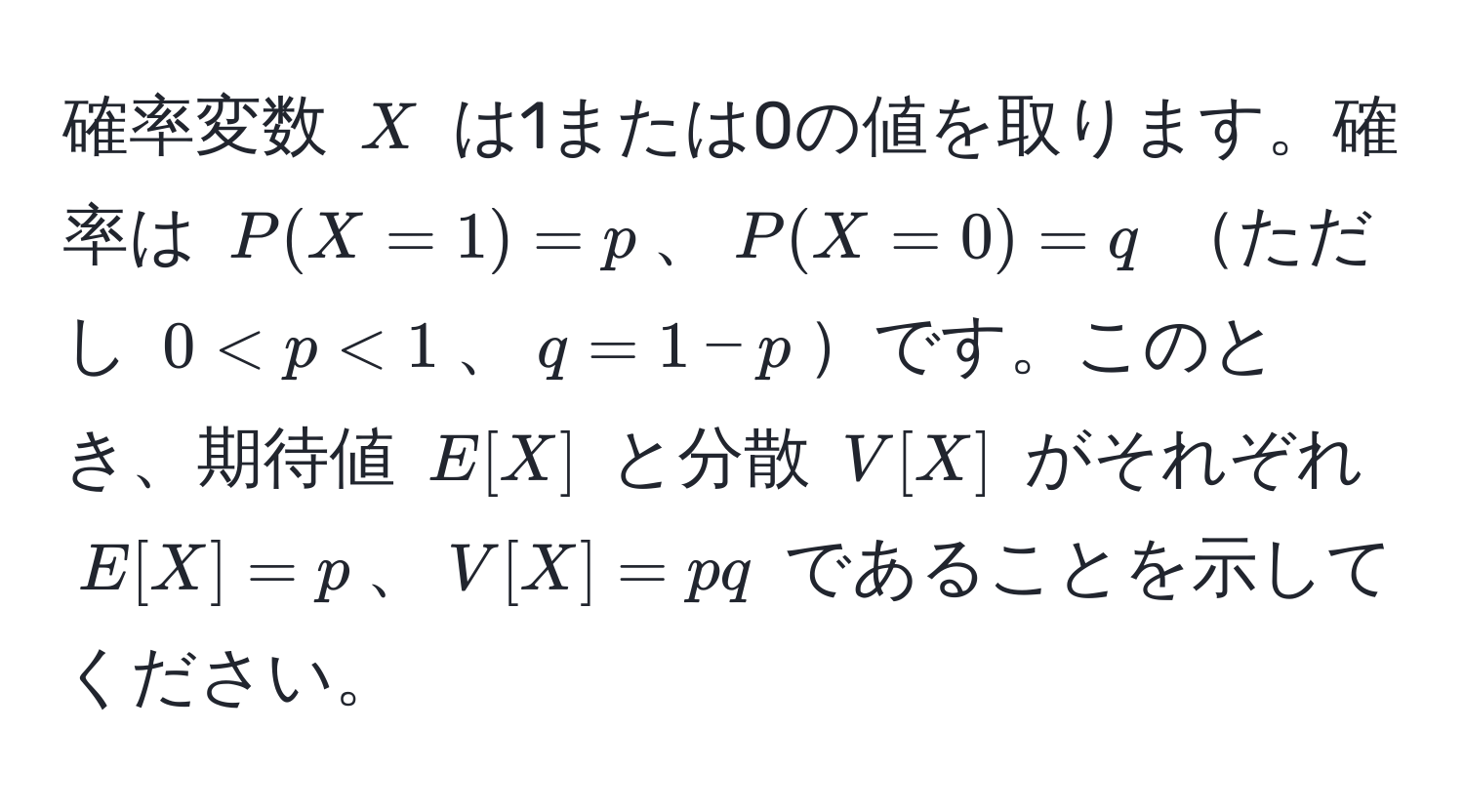 確率変数 $X$ は1または0の値を取ります。確率は $P(X=1)=p$、$P(X=0)=q$ ただし $0 < p < 1$、$q=1−p$です。このとき、期待値 $E[X]$ と分散 $V[X]$ がそれぞれ $E[X]=p$、$V[X]=pq$ であることを示してください。