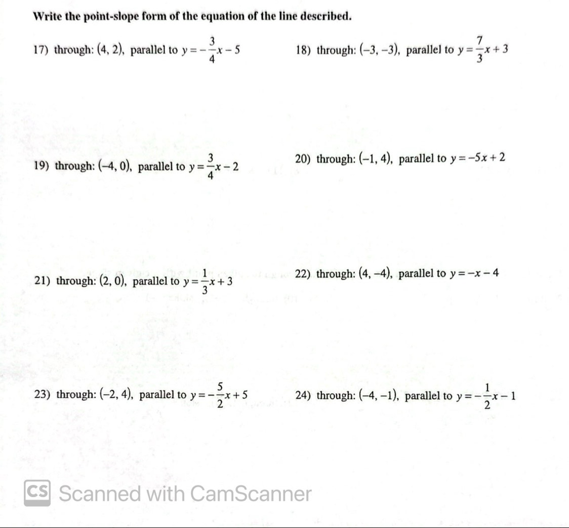 Write the point-slope form of the equation of the line described.
17) through: (4,2) , parallel to y=- 3/4 x-5 18) through: (-3,-3) , parallel to y= 7/3 x+3
20) through: (-1,4)
19) through: (-4,0) , parallel to y= 3/4 x-2 , parallel to y=-5x+2
21) through: (2,0) , parallel to y= 1/3 x+3
22) through: (4,-4) , parallel to y=-x-4
23) through: (-2,4) , parallel to y=- 5/2 x+5 24) through: (-4,-1) , parallel to y=- 1/2 x-1
cs Scanned with CamScanner