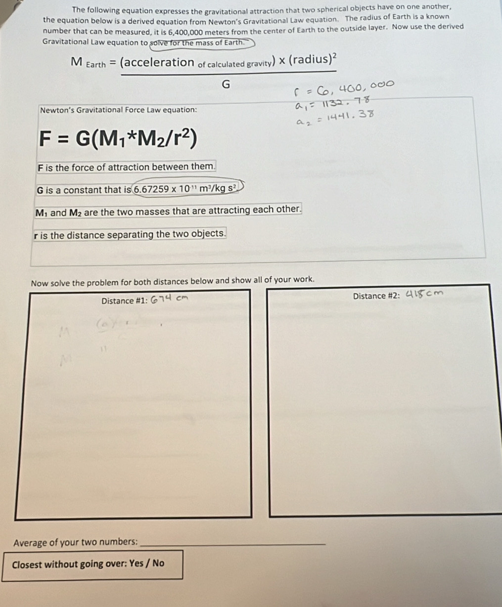 The following equation expresses the gravitational attraction that two spherical objects have on one another, 
the equation below is a derived equation from Newton’s Gravitational Law equation. The radius of Earth is a known 
number that can be measured, it is 6,400,000 meters from the center of Earth to the outside layer. Now use the derived 
Gravitational Law equation to solve for the mass of Earth.
M_Earth=frac (accelerationofcalculatedgravity)* (radius)^2G
Newton’s Gravitational Force Law equation:
F=G(M_1*M_2/r^2)
F is the force of attraction between them
G is a constant that is 6.67259* 10^(-11)m^3/kgs^2
M_1 and M_2 are the two masses that are attracting each other.
r is the distance separating the two objects. 
Now solve the problem for both distances below and show all of your work. 
Distance #1: Distance #2: 
Average of your two numbers:_ 
Closest without going over: Yes / No