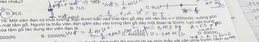 bao nhiêu?
J)
C.
B. 7(J). 9(J)
D. 6(J)
* 19: Một viên đạn có khối lượng 3(g) được bắn vào một tâm gỗ dày với vận tốc v=200(m/s)
le mặt tấm gỗ, Người ta thấy viên đạn găm sâu vào trong tấm gỗ dảy một đoạn là 3(cm). Lực cản trung , vuông gó 10
tủa tấm gỗ tác dụng lên viên đạn là
000(N). B. 2000(N C. 4000(N).
thì người lái xe nhìn thấy vật cản phía trước cách xe