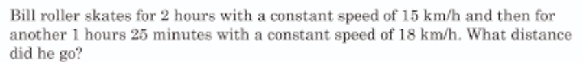 Bill roller skates for 2 hours with a constant speed of 15 km/h and then for 
another 1 hours 25 minutes with a constant speed of 18 km/h. What distance 
did he go?
