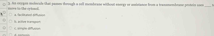 An oxygen molecule that passes through a cell membrane without energy or assistance from a transmembrane protein uses _t
move to the cytosol.
a. facilitated diffusion
b. active transport
c. simple diffusion
d osmosis