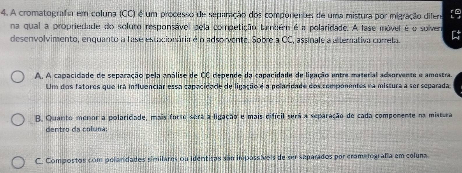 A cromatografia em coluna (CC) é um processo de separação dos componentes de uma mistura por migração difere 。
na qual a propriedade do soluto responsável pela competição também é a polaridade. A fase móvel é o solven
desenvolvimento, enquanto a fase estacionária é o adsorvente. Sobre a CC, assinale a alternativa correta.
A. A capacidade de separação pela análise de CC depende da capacidade de ligação entre material adsorvente e amostra.
Um dos fatores que irá influenciar essa capacidade de ligação é a polaridade dos componentes na mistura a ser separada;
B. Quanto menor a polaridade, mais forte será a ligação e mais difícil será a separação de cada componente na mistura
dentro da coluna;
C. Compostos com polaridades similares ou idênticas são impossíveis de ser separados por cromatografia em coluna.