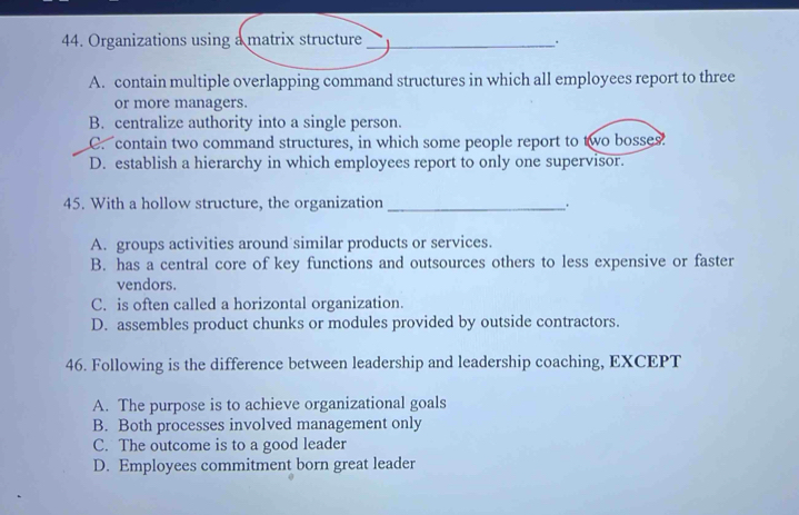 Organizations using a matrix structure_ .
A. contain multiple overlapping command structures in which all employees report to three
or more managers.
B. centralize authority into a single person.
C. contain two command structures, in which some people report to two bosses.
D. establish a hierarchy in which employees report to only one supervisor.
45. With a hollow structure, the organization __.
A. groups activities around similar products or services.
B. has a central core of key functions and outsources others to less expensive or faster
vendors.
C. is often called a horizontal organization.
D. assembles product chunks or modules provided by outside contractors.
46. Following is the difference between leadership and leadership coaching, EXCEPT
A. The purpose is to achieve organizational goals
B. Both processes involved management only
C. The outcome is to a good leader
D. Employees commitment born great leader