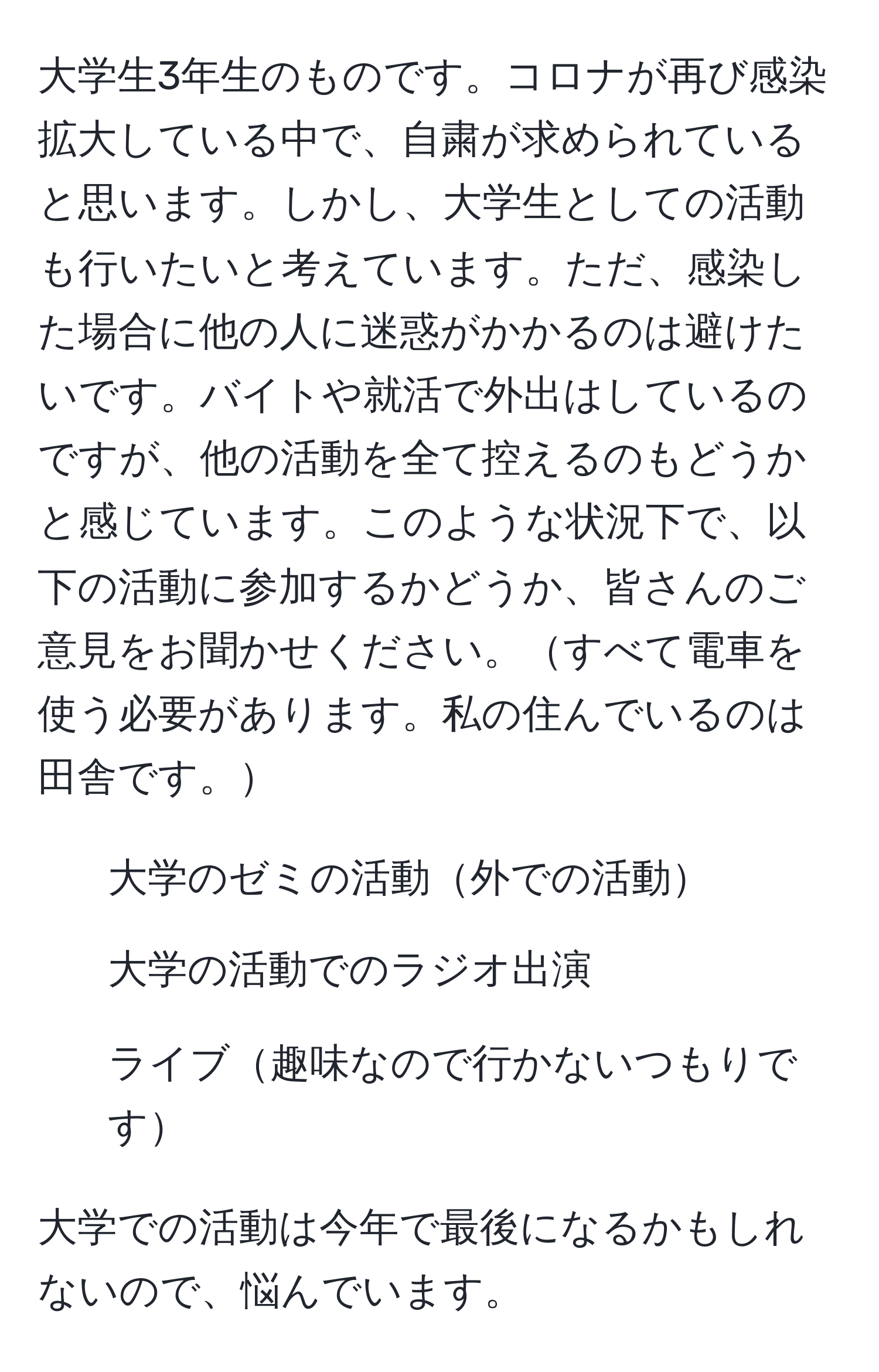 大学生3年生のものです。コロナが再び感染拡大している中で、自粛が求められていると思います。しかし、大学生としての活動も行いたいと考えています。ただ、感染した場合に他の人に迷惑がかかるのは避けたいです。バイトや就活で外出はしているのですが、他の活動を全て控えるのもどうかと感じています。このような状況下で、以下の活動に参加するかどうか、皆さんのご意見をお聞かせください。すべて電車を使う必要があります。私の住んでいるのは田舎です。

- 大学のゼミの活動外での活動
- 大学の活動でのラジオ出演
- ライブ趣味なので行かないつもりです

大学での活動は今年で最後になるかもしれないので、悩んでいます。