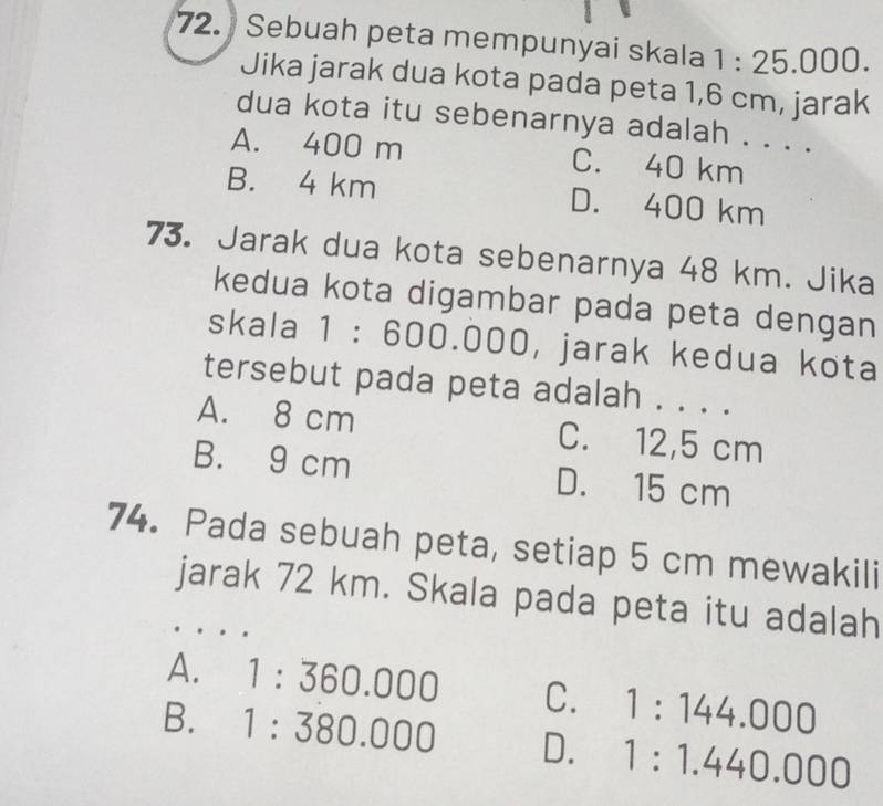 Sebuah peta mempunyai skala 1:25.000. 
Jika jarak dua kota pada peta 1,6 cm, jarak
dua kota itu sebenarnya adalah . . . .
A. 400 m C. 40 km
B. 4 km D. 400 km
73. Jarak dua kota sebenarnya 48 km. Jika
kedua kota digambar pada peta dengan
skala 1 ： r 0 0.000, jarak kedua kota
tersebut pada peta adalah . . . .
A. 8 cm C. 12,5 cm
B. 9 cm D. 15 cm
74. Pada sebuah peta, setiap 5 cm mewakili
jarak 72 km. Skala pada peta itu adalah
A. 1:360.000 C. 1:144.000
B. 1:380.000 D. 1:1.440.000