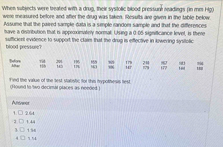 When subjects were treated with a drug, their systolic blood pressure readings (in mm Hg)
were measured before and after the drug was taken. Results are given in the table below.
Assume that the paired sample data is a simple random sample and that the differences
have a distribution that is approximately normal. Using a 0.05 significance level, is there
sufficient evidence to support the claim that the drug is effective in lowering systolic
blood pressure?
Before 158 205 195 159 169 179 210 167 183 156
After 159 143 176 163 186 147 179 177 144 188
Find the value of the test statistic for this hypothesis test
(Round to two decimal places as needed.)
Answer
1. □ 2.64
2. □ 1.44
3. □ 1.94
4. 1.14