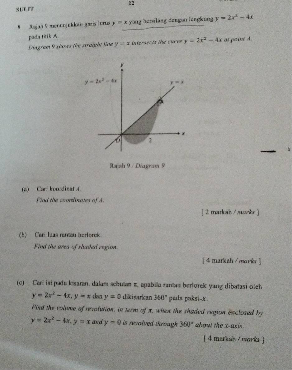 SULIT
9 Rajah 9 menunjukkan garis lurus y=x yang bersilang dengan lengkung y=2x^2-4x
pada titik A.
Diagram 9 shows the straight line y=x intersects the curve y=2x^2-4x at point A.
Rajah 9 / Diagram 9
(a) Cari koordinat 4.
Find the coordinates of A.
[ 2 markah / marks ]
(b) Cari luas rantau berlorek.
Find the area of shaded region.
[ 4 markah / marks ]
(c) Cari isi padu kisaran, dalam sebutan π, apabila rantau berlorek yang dibatasi oleh
y=2x^2-4x,y=x dan y=0 dikisarkan 360° pada paksi-x.
Find the volume of revolution, in term of π, when the shaded region enclosed by
y=2x^2-4x,y=x and y=0 is revolved through 360° about the x-axis.
[ 4 markah / marks ]