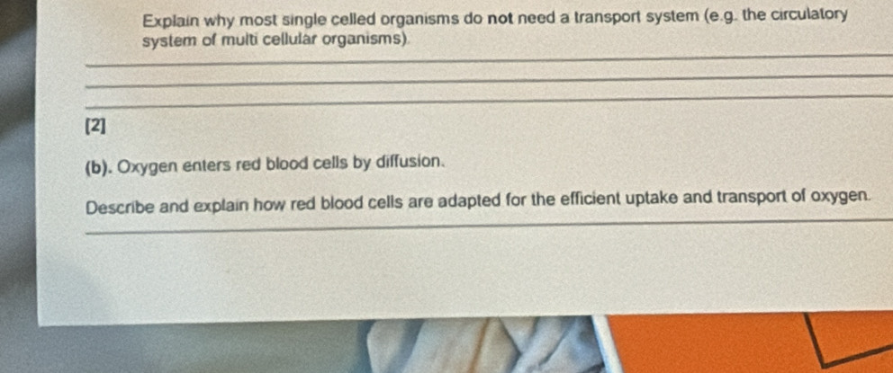 Explain why most single celled organisms do not need a transport system (e.g. the circulatory 
_ 
system of multi cellular organisms) 
_ 
_ 
[2] 
(b). Oxygen enters red blood cells by diffusion. 
_ 
Describe and explain how red blood cells are adapted for the efficient uptake and transport of oxygen.