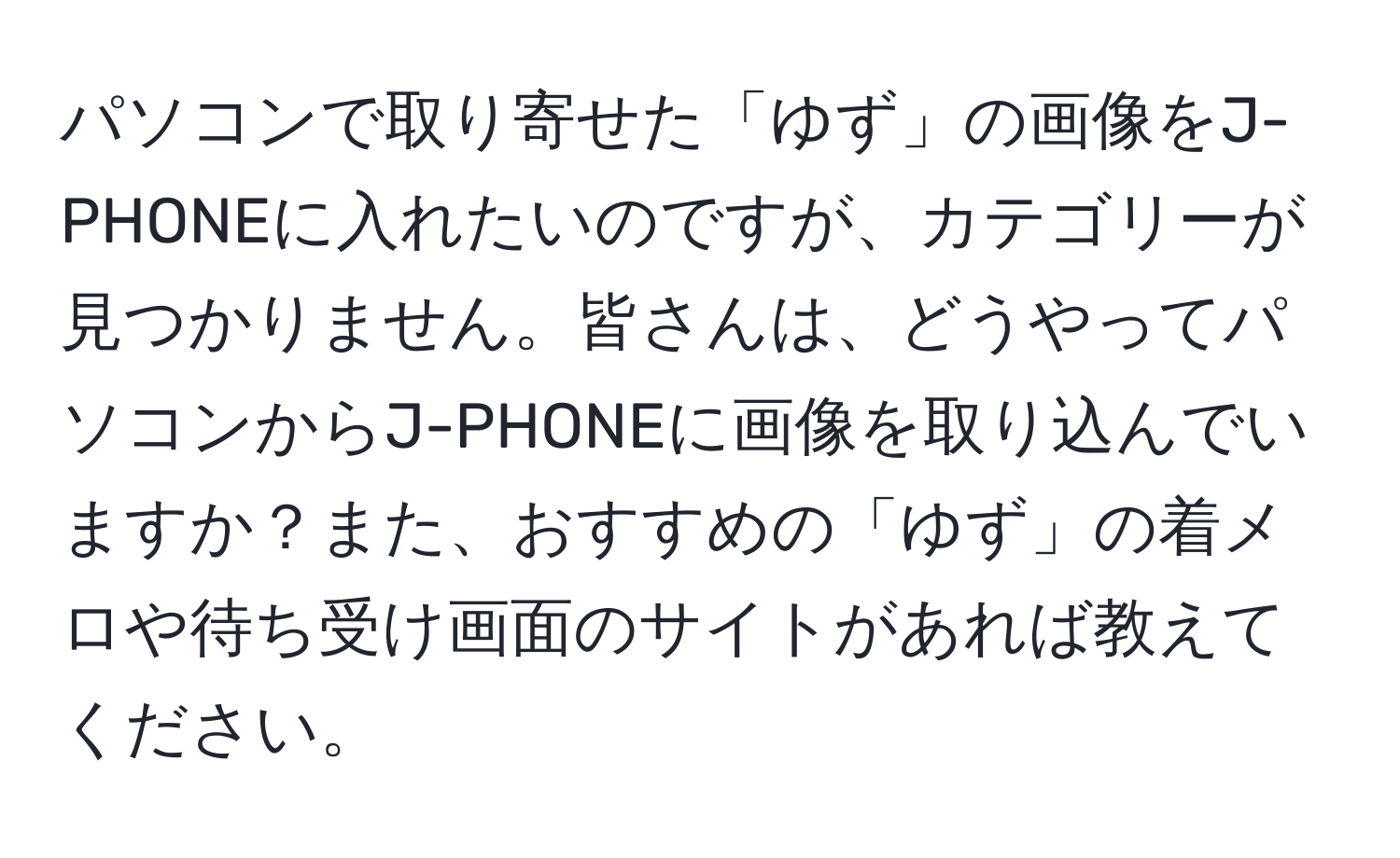 パソコンで取り寄せた「ゆず」の画像をJ-PHONEに入れたいのですが、カテゴリーが見つかりません。皆さんは、どうやってパソコンからJ-PHONEに画像を取り込んでいますか？また、おすすめの「ゆず」の着メロや待ち受け画面のサイトがあれば教えてください。