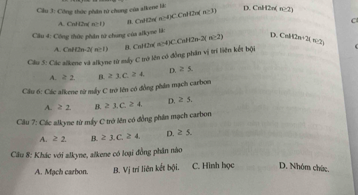 Công thức phân tử chung của alkene là:
A. CnH2n(n≥ 1) B. CnH2n(n≥ 4)C.CnH2n(n≥ 3) D. CnH2n(n≥ 2)
C
Câu 4: Công thức phân tử chung của alkyne là:
A. CnH2n-2(n≥ 1) B. CnH2n(n≥ 4)C.CnH2n-2(n≥ 2) D. CnH2n+2(n≥ 2)
Cầu 5: Các alkene và alkyne từ mấy C trở lên có đồng phân vị trí liên kết bội
(
A. ≥ 2. B. ≥ 3.C.≥ 4. D. ≥ 5. 
Câu 6: Các alkene từ mấy C trở lên có đồng phân mạch carbon
A. ≥ 2. B. ≥ 3.C.≥ 4. D. ≥ 5. 
Câu 7: Các alkyne từ mầy C trở lên có đồng phân mạch carbon
A. ≥ 2. B. ≥ 3.C.≥ 4. D. ≥ 5. 
Câu 8: Khác với alkyne, alkene có loại đồng phân nào
A. Mạch carbon. B. Vi trí liên kết bội. C. Hình học D. Nhóm chức.