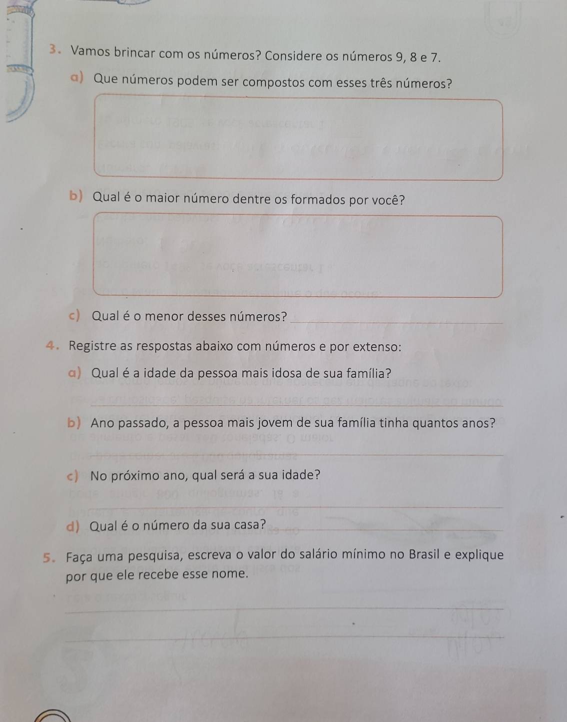 Vamos brincar com os números? Considere os números 9, 8 e 7. 
a) Que números podem ser compostos com esses três números? 
b) Qual é o maior número dentre os formados por você? 
_ 
c) Qual é o menor desses números?__ 
4. Registre as respostas abaixo com números e por extenso: 
α) Qual é a idade da pessoa mais idosa de sua família? 
_ 
b) Ano passado, a pessoa mais jovem de sua família tinha quantos anos? 
_ 
c) No próximo ano, qual será a sua idade? 
_ 
d) Qual é o número da sua casa?_ 
5. Faça uma pesquisa, escreva o valor do salário mínimo no Brasil e explique 
por que ele recebe esse nome. 
_ 
_