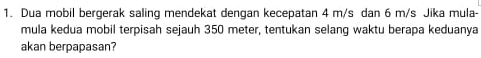 Dua mobil bergerak saling mendekat dengan kecepatan 4 m/s dan 6 m/s Jika mula- 
mula kedua mobil terpisah sejauh 350 meter, tentukan selanq waktu berapa keduanya 
akan berpapasan?