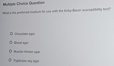 Question
What is the preferred medium for use with the Kirby-Bauer susceptibility test?
Chocolate agar
Blood agar
Mueller-Hinton agar
Trypticase soy agar