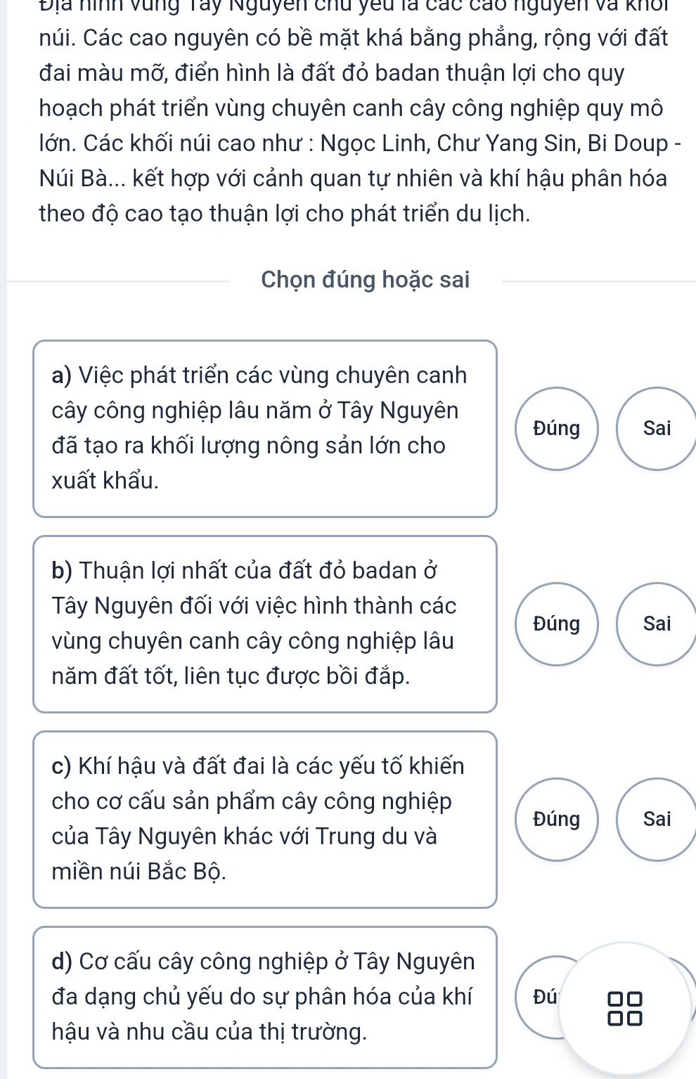 Địa hình vùng Tây Nguyên chu yêu là các cao nguyên và khổi 
núi. Các cao nguyên có bề mặt khá bằng phẳng, rộng với đất 
đai màu mỡ, điển hình là đất đỏ badan thuận lợi cho quy 
hoạch phát triển vùng chuyên canh cây công nghiệp quy mô 
lớn. Các khối núi cao như : Ngọc Linh, Chư Yang Sin, Bi Doup - 
Núi Bà... kết hợp với cảnh quan tự nhiên và khí hậu phân hóa 
theo độ cao tạo thuận lợi cho phát triển du lịch. 
Chọn đúng hoặc sai 
a) Việc phát triển các vùng chuyên canh 
cây công nghiệp lâu năm ở Tây Nguyên 
Đúng Sai 
đã tạo ra khối lượng nông sản lớn cho 
xuất khẩu. 
b) Thuận lợi nhất của đất đỏ badan ở 
Tây Nguyên đối với việc hình thành các Đúng Sai 
vùng chuyên canh cây công nghiệp lâu 
năm đất tốt, liên tục được bồi đắp. 
c) Khí hậu và đất đai là các yếu tố khiến 
cho cơ cấu sản phẩm cây công nghiệp 
Đúng Sai 
của Tây Nguyên khác với Trung du và 
miền núi Bắc Bộ. 
d) Cơ cấu cây công nghiệp ở Tây Nguyên 
đa dạng chủ yếu do sự phân hóa của khí Đú 
hậu và nhu cầu của thị trường.