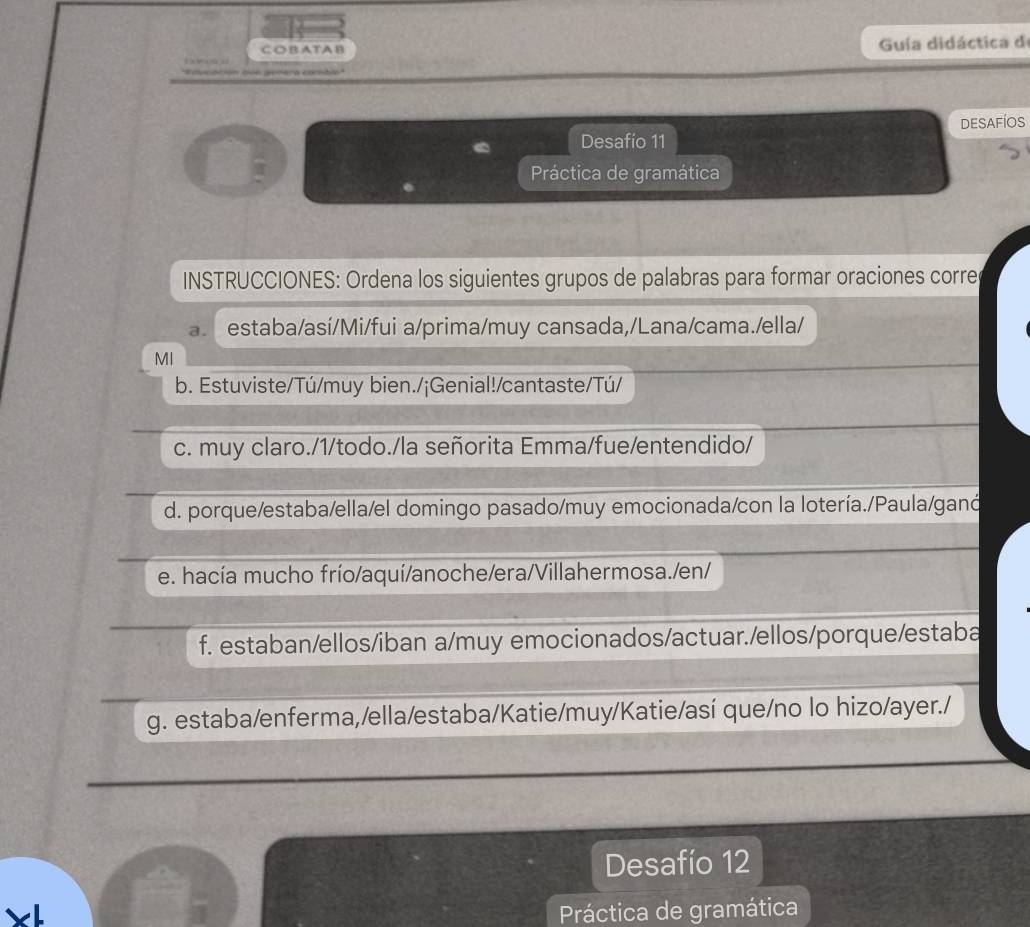 ATA B Guía didáctica de 
1 
era combo 
DESAFÍOS 
Desafío 11 
Práctica de gramática 
. 
INSTRUCCIONES: Ordena los siguientes grupos de palabras para formar oraciones corre 
a. estaba/así/Mi/fui a/prima/muy cansada,/Lana/cama./ella/ 
MI 
b. Estuviste/Tú/muy bien./¡Genial!/cantaste/Tú/ 
c. muy claro./1/todo./la señorita Emma/fue/entendido/ 
d. porque/estaba/ella/el domingo pasado/muy emocionada/con la lotería./Paula/ganó 
e. hacía mucho frío/aquí/anoche/era/Villahermosa./en/ 
f. estaban/ellos/iban a/muy emocionados/actuar./ellos/porque/estaba 
g. estaba/enferma,/ella/estaba/Katie/muy/Katie/así que/no lo hizo/ayer./ 
Desafío 12 
Práctica de gramática