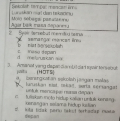 Sekolah tempat mencari ilmu
Luruskan niat dan tekadmu
Moto sebagai panutanmu
Agar baik masa depanmu
2. Syair tersebut memiliki tema ._
semangat mencari ilmu
b niat bersekolah
c. masa depan
d. meluruskan niat
3. Amanat yang dapat diambil dan syair tersebut
yaitu .. (HOTS)
a berangkatlah sekolah jangan malas
luruskan niat, tekad, serta semangat
untuk mencapai masa depan
c. tuliskan moto hidup kalian untuk kenang-
kenangan selama hidup kalian
d. kita tidak perlu takut terhadap masa
depan