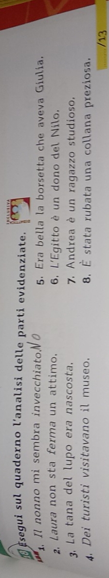 segui sul quaderno l'analisi delle parti evidenziate. 
. Il nonno mi sembra invecchiato. 5. Era bella la borsetta che aveva Giulia. 
2. Laura non sta ferma un attimo. 6. L'Egitto è un dono del Nilo. 
3. La tana del lupo era nascosta. 7. Andrea è un ragazzo studioso. 
4. Dei turisti visitavano il museo. 8. É stata rubata una collana preziosa.