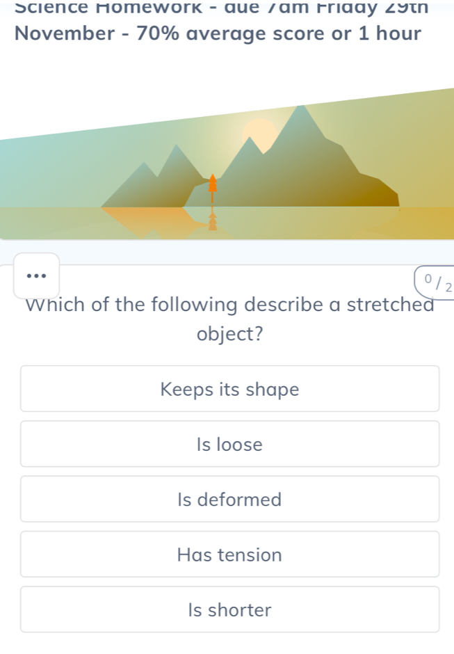 Science Homework - aue /am Friaay 29th
November - 70% average score or 1 hour
0 12
Which of the following describe a stretched
object?
Keeps its shape
Is loose
Is deformed
Has tension
Is shorter