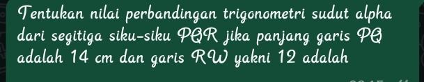 Tentukan nilai perbandingan trigonometri sudut alpha 
dari segitiga siku-siku PAR jika panjang garis PQ
adalah 14 cm dan garis RW yakni 12 adalah