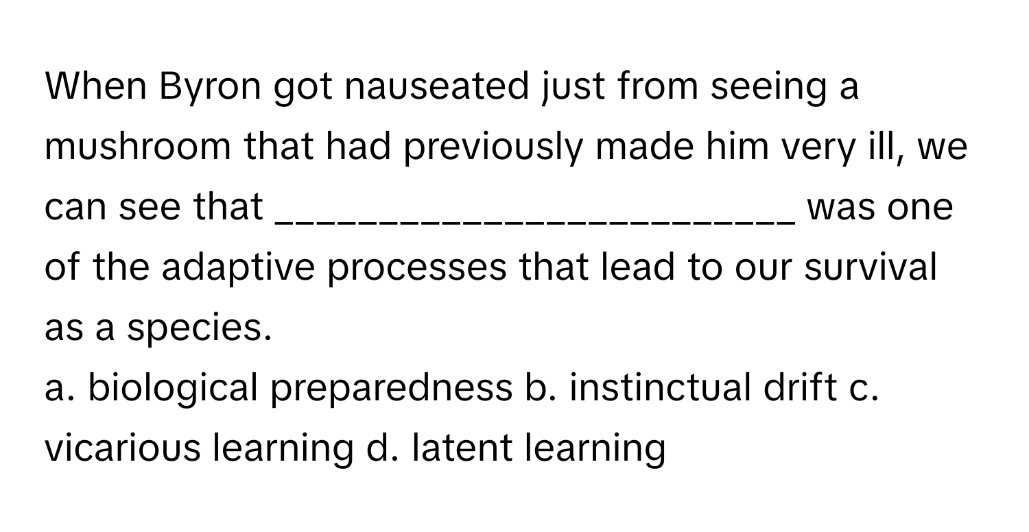 When Byron got nauseated just from seeing a mushroom that had previously made him very ill, we can see that _________________________ was one of the adaptive processes that lead to our survival as a species.

a. biological preparedness b. instinctual drift c. vicarious learning d. latent learning