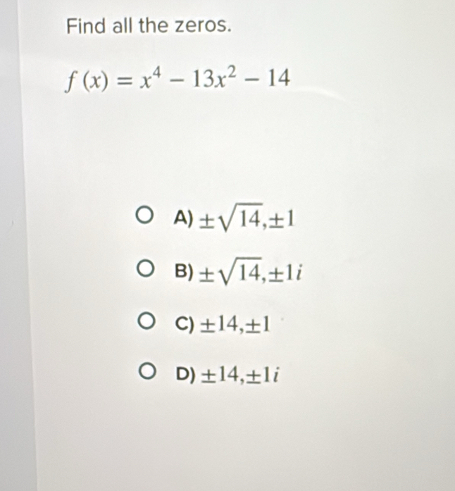 Find all the zeros.
f(x)=x^4-13x^2-14
A) ± sqrt(14), ± 1
B) ± sqrt(14), ± 1i
C) ± 14, ± 1
D) ± 14, ± 1i