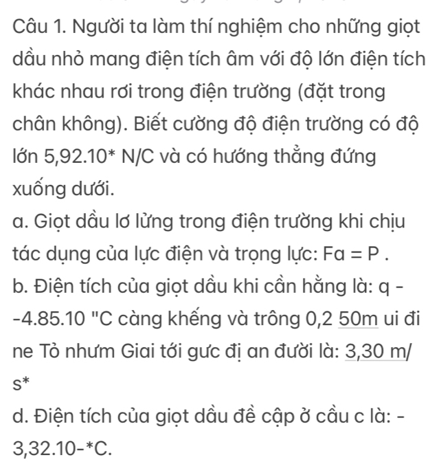 Người ta làm thí nghiệm cho những giọt 
dầu nhỏ mang điện tích âm với độ lớn điện tích 
khác nhau rơi trong điện trường (đặt trong 
chân không). Biết cường độ điện trường có độ 
lớn 5,92 .10^*N/C và có hướng thẳng đứng 
xuống dưới. 
a. Giọt dầu lơ lửng trong điện trường khi chịu 
tác dụng của lực điện và trọng lực: Fa=P. 
b. Điện tích của giọt dầu khi cần hằng là: q -
-4.85.10 "C càng khếng và trông 0,2 50m ui đi 
ne Tỏ nhưm Giai tới gưc đị an đười là: 3,30 m/
S^*
d. Điện tích của giọt dầu đề cập ở cầu c là: -
3,32.10-^*C.