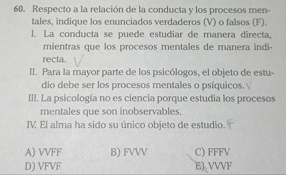 Respecto a la relación de la conducta y los procesos men-
tales, indique los enunciados verdaderos (V) o falsos (F).
I. La conducta se puede estudiar de manera directa,
mientras que los procesos mentales de manera indi-
recta.
II. Para la mayor parte de los psicólogos, el objeto de estu-
dio debe ser los procesos mentales o psíquicos.
III. La psicología no es ciencia porque estudia los procesos
mentales que son inobservables.
IV El alma ha sido su único objeto de estudio.
A) VVFF B) FVVV C) FFFV
D) VFVF E) VVVF