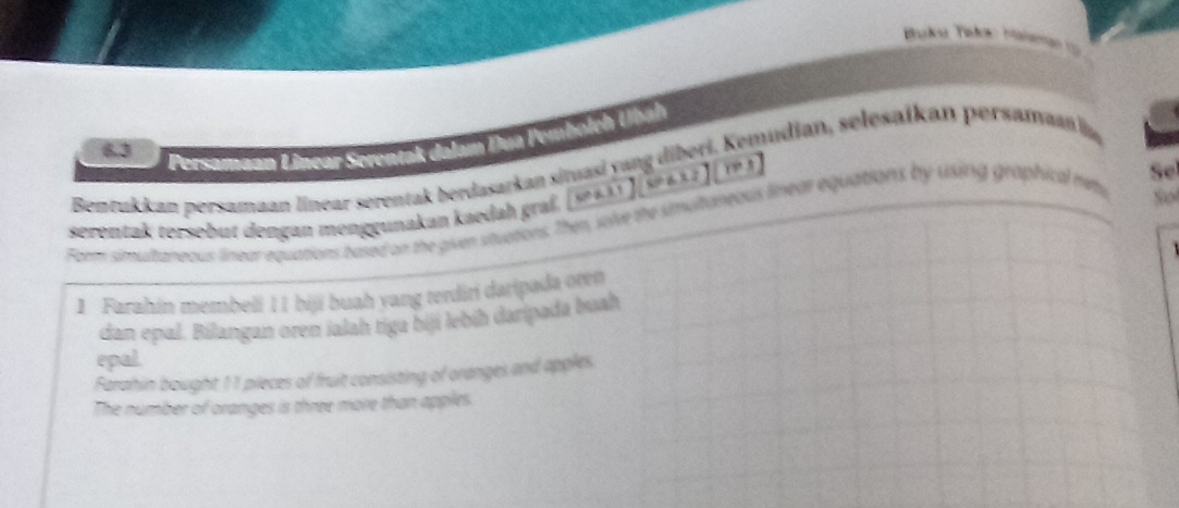 6.3 
Persamaan Linear Serentak dalam Dua Pembolch Ubáh 
Bentukkan persamaan linear serentak berdasarkan situasi yang diberi. Kemudian, selesaikan persaman la 
serentak tersebut dengan menggunakan kaedah graß. wax1.1)(x^2-ax2)(x>3) 
Se 
Formi simultaneaus linear equations based on the given stuctions. Then, solve the simultaneous linear equations by uxing graphical miny 
So 
1 Farahin membeli 11 biji buah yang terdiri daripada oren 
dan epal. Bilangan oren ialah tiga biji lebíḥ daripada buah 
epal. 
Farahin bought 11 pieces of fruit consisting of oranges and apples 
The number of oranges is three more than apples.