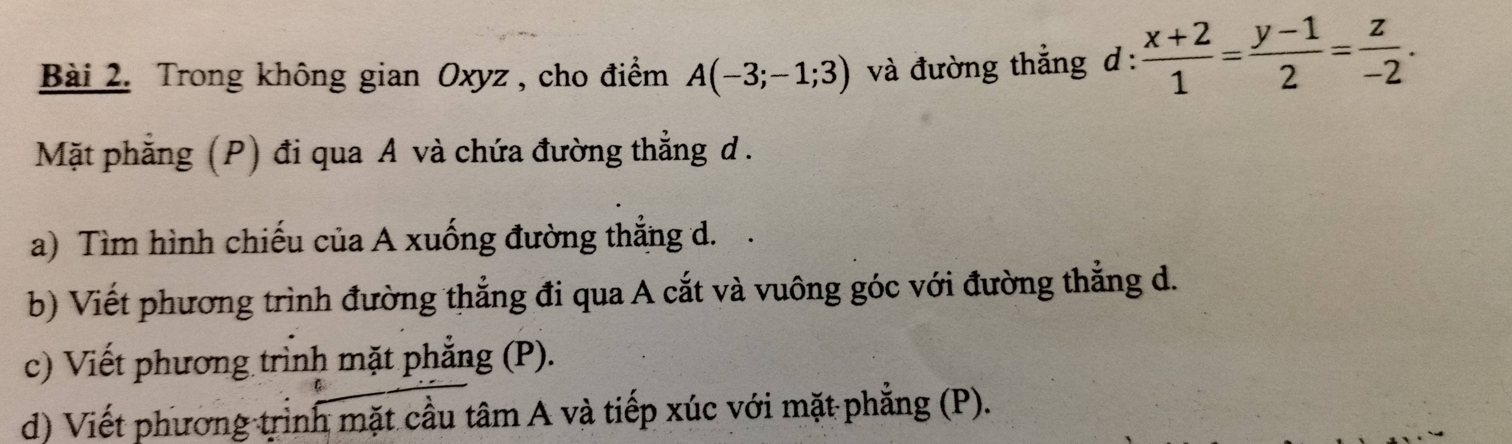 Trong không gian Oxyz, cho điểm A(-3;-1;3) và đường thẳng d :  (x+2)/1 = (y-1)/2 = z/-2 . 
Mặt phẳng (P) đi qua A và chứa đường thẳng d. 
a) Tìm hình chiếu của A xuống đường thẳng d. . 
b) Viết phương trình đường thẳng đi qua A cắt và vuông góc với đường thẳng d. 
c) Viết phương trình mặt phẳng (P). 
d) Viết phương trình mặt cầu tâm A và tiếp xúc với mặt phẳng (P).