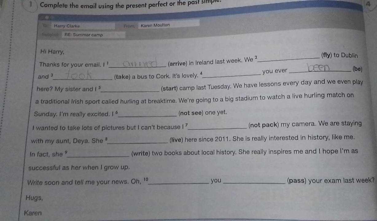 Complete the email using the present perfect or the past simiple. 
4 
o: Harry Clarke From. Karen Moulton 
Subject RE: Summer camp 
Hi Harry, (fly) to Dublin 
Thanks for your email. I '_ 
(arrive) in Ireland last week. We ² 
_ 
and ³_ (take) a bus to Cork. It's lovely. 4_ you ever_ 
(be) 
here? My sister and 1^5 _ 
(start) camp last Tuesday. We have lessons every day and we even play 
a traditional Irish sport called hurling at breaktime. We're going to a big stadium to watch a live hurling match on 
Sunday. I'm really excited. 1° _ (not see) one yet. 
I wanted to take lots of pictures but I can't because [7 _(not pack) my camera. We are staying 
with my aunt, Deya. She _(live) here since 2011. She is really interested in history, like me. 
In fact, she °_ (write) two books about local history. She really inspires me and I hope I'm as 
successful as her when I grow up. 
Write soon and tell me your news. Oh, 1 _you _(pass) your exam last week? 
Hugs, 
Karen