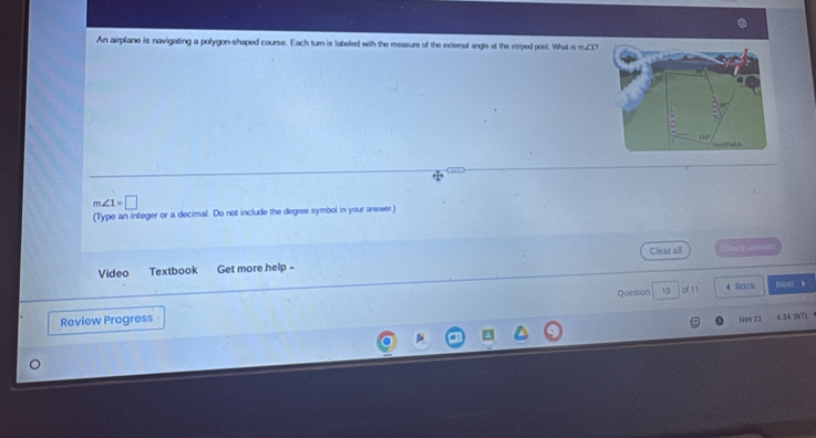 An airplane is navigating a polygon-shaped course. Each turn is labeled with the measure of the external angle at the stiped post. What am∠ 1?
m∠ 1=□
(Type an integer or a decimal. Do not include the degree symbol in your answer) 
Clear all 
Video Textbook Get more help - Clvick arwen 
Review Progress Question 10 of 11 
4 Dack t t 
Nφv 22 4.34. iN(TL