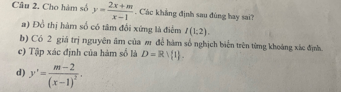 Cho hàm số y= (2x+m)/x-1 . Các khẳng định sau đúng hay sai?
a) Đồ thị hàm số có tâm đối xứng là điểm I(1;2).
b) Có 2 giá trị nguyên âm của m để hàm số nghịch biến trên từng khoảng xác định.
c) Tập xác định của hàm số là D=R/ 1.
d) y'=frac m-2(x-1)^2.